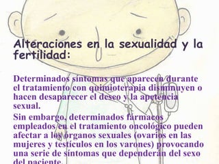 Alteraciones en la sexualidad y la
fertilidad:
Determinados síntomas que aparecen durante
el tratamiento con quimioterapia disminuyen o
hacen desaparecer el deseo y la apetencia
sexual.
Sin embargo, determinados fármacos
empleados en el tratamiento oncológico pueden
afectar a los órganos sexuales (ovarios en las
mujeres y testículos en los varones) provocando
una serie de síntomas que dependerán del sexo
 