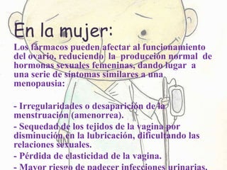 En la mujer:
Los fármacos pueden afectar al funcionamiento
del ovario, reduciendo la producción normal de
hormonas sexuales femeninas, dando lugar a
una serie de síntomas similares a una
menopausia:
- Irregularidades o desaparición de la
menstruación (amenorrea).
- Sequedad de los tejidos de la vagina por
disminución en la lubricación, dificultando las
relaciones sexuales.
- Pérdida de elasticidad de la vagina.
 