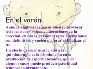 En el varón:
Aunque algunos fármacos puedan provocar
lesiones neurológicas y alteraciones en la
erección, en pocas ocasiones estas alteraciones
son definitivas y suelen mejorar al finalizar el
tto.
Un efecto frecuente asociado a la
quimioterapia es la disminución en la
producción de espermatozoides, que en
algunos casos puede producir esterilidad
 