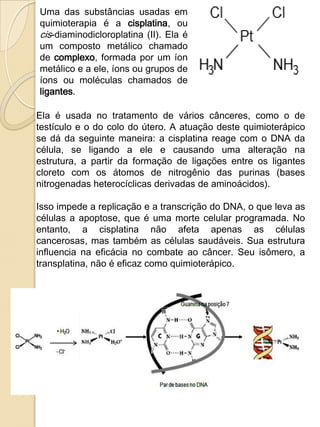 Uma das substâncias usadas em
quimioterapia é a cisplatina, ou
cis-diaminodicloroplatina (II). Ela é
um composto metálico chamado
de complexo, formada por um íon
metálico e a ele, íons ou grupos de
íons ou moléculas chamados de
ligantes.

Ela é usada no tratamento de vários cânceres, como o de
testículo e o do colo do útero. A atuação deste quimioterápico
se dá da seguinte maneira: a cisplatina reage com o DNA da
célula, se ligando a ele e causando uma alteração na
estrutura, a partir da formação de ligações entre os ligantes
cloreto com os átomos de nitrogênio das purinas (bases
nitrogenadas heterocíclicas derivadas de aminoácidos).

Isso impede a replicação e a transcrição do DNA, o que leva as
células a apoptose, que é uma morte celular programada. No
entanto, a cisplatina não afeta apenas as células
cancerosas, mas também as células saudáveis. Sua estrutura
influencia na eficácia no combate ao câncer. Seu isômero, a
transplatina, não é eficaz como quimioterápico.
 