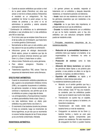 - Cuando se asocian antibióticos que actúan a nivel 
de la pared celular (Penicilina) con otros que 
actúan a nivel de la síntesis proteica (Tetraciclina) 
el resultado es un antagonismo. No hay 
posibilidad de formar la pared porque no hay 
síntesis de proteínas y es como si no se 
administrara la penicilina y estaría actuando 
solamente la tetraciclina. 
* Combinación de antibióticos es la administración 
simultánea o casi simultánea de 2 o más antibióticos 
pero NO en dosis fijas. 
- En el único caso que se emplean dosis finas es en 
el de las sulfas con el trimetoprim, que hasta tiene 
un nombre genérico Clotrimoxazol. 
- Normalmente se dbría usar un solo a-biótico, pero 
hay casos en los que se justifica la combinación. 
· Infecciones graves de etiología desconocida: 
Shock séptico, porque no sabemos que tipo de 
germen lo produce entonces tenemos que cubrir 
Gram (+) y Gram (-) hasta hacer un cultivo. 
· Infeccs mixtas: Peritonitis xq hy varios gérmenes. 
· Para obtener sinergismo: Penicilina + 
Aminoglucósidos. 
· Tratamientos específicos: TBC, cáncer. Todo los 
esquemas de tratamiento tienen varios fármacos. 
EFECTO POST ANTIBIÓTICO: 
- Cuando la concentración antibiótica plasmática es 
alta, superior a la concentración inhibitoria mínima 
(CIM) y se suspende bruscamente el antibiótico, 
los gérmenes necesitan un tiempo variable para 
comenzar a reproducirse, eso permite que se de 
el antibiótico en pulsos y luego deje de darse. 
- Los aminoglucósidos y fluoroquinolonas muestran 
un efecto post-antibiótico frente a bact. Gram (-). 
- Los beta lactámicos tienen un efecto post-antibiótico 
muy pobre frente a los Gram (+). 
- El crecimiento d las bacterias durante las primeras 
6 horas es constante, luego se incrementan de 
forma logarítmica, es por eso que se recomienda 
no suturar heridas después de las 6 horas porque 
ya es una herida contaminada, infectada. 
RESISTENCIA ANTIBIÓTICA: 
- Un germen primero es sensible, responde al 
tratamiento con un antibiótico y después desarrolla 
resistencia, un mecanismo parecido a la tolerancia. 
- Innata: nace con esa resistencia como en caso de 
los gérmenes anaerobios que son resistentes a los 
aminoglucósidos. 
- Adquirida: es la que tiene más importancia, el 
principal estímulo es el uso de antibióticos. 
- Cruzada: ha recibido tratamiento con un antibiótico 
al que se ha hecho resistente, pero si hay otro 
antibiótico con una estructura semejante también 
puede ser resistente a éste. 
* Principales mecanismos bioquímicos de la 
resistencia adquirida: 
- Reducción de la permeabilidad bacteriana: el 
antibiótico tiene que ingresar a la bacteria, si se 
impermeabiliza la membrana no entra el 
antibiótico. 
- Producción de enzimas: como la beta 
lactamasa. 
- Alteración del blanco bacteriano: por ejemplo 
las penicilinas deben fijarse a una proteína para 
penetrar, si esa proteína se altera no se liga la 
penicilina, no ingresa y se altera el blanco. 
- Expulsión del antibiótico: es rápido y el 
antibiótico no tiene tiempo para actuar. 
* La resistencia bacteriana puede ser por: 
· Mutación: es el cambio genético que hay y 
que se transmite generacionalmente (en 
forma vertical). Cada 109 hay una mutación, 
es constante, pero los antibióticos pueden 
hacer que la mutación sea mucho más rápida. 
· Transducción: es cuando hay un culpable, 
como un virus que ingresa a la bacteria y le 
transmite la resistencia. 
· Transformación: del medio donde esta 
bacteria forma un nivel de resistencia. 
· Conjugación: es exclusivo de los Gram (-), 
bacteria hembra y macho se unen para 
intercambiar algunos componentes para 
generar una resistencia. Por este mecanismo 
de conjugación los Gram (-) pueden hacerse 
3 AEMH - SMP 
 