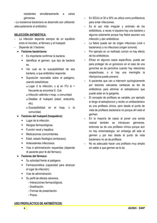 resistentes simultáneamente a varios 
gérmenes. 
- La resistencia bacteriana se desarrolla aún utilizando 
adecuadamente el antibiótico. 
SELECCIÓN ANTIBIÓTICA: 
- La infección depende siempre de un equilibrio 
entre el microbio, el fármaco y el huésped. 
- Depende de 3 factores: 
→ Factores bacterianos: 
 Es importante confirmar la bacteria. 
 Identificar el germen, que tipo de bacteria 
es. 
 Ver cual es la susceptibilidad de esa 
bacteria, a que antibiótico responde. 
 Suposición razonable sobre el patógeno, 
usando estadísticas: 
o Lugar d la infección, x ej en ITU lo + 
frecuente es encontrar E. Coli. 
o Infección adkirida n hosp. o comunidad. 
o Detalles dl huésped (edad, antecdnts, 
etc). 
o Susceptibilidad en el hosp. o la 
comunidad. 
→ Factores del huésped (hospedero): 
 Lugar de la infección. 
 Alergias farmacológicas. 
 Función renal y hepática. 
 Medicaciones concomitantes. 
 Edad, estado fisiológico (embarazo). 
 Antecedentes infecciosos. 
 Vías d administración requeridas (depende 
dl paciente peor tb del fármaco). 
→ Factores del fármaco: 
 Su actividad frente al patógeno. 
 Farmacocinética (capacidad para alcanzar 
el lugar de infección). 
 Vías de administración. 
 Su perfil de efectos adversos. 
- Interacciones farmacológicas. 
- Dosificación. 
- Formas de presentación. 
- Precio. 
USO PROFILÁCTICO DE ANTIBIÓTICOS: 
- En EEUU el 30 a 50% se utiliza como profilácticos 
para evitar infecciones. 
- Es el uso más irregular y anómalo de los 
antibióticos, a veces ni siquiera hay una bacteria y 
algunos solamente porque hay fiebre asumen una 
infección y dan antibióticos. 
- La fiebre puede ser de origen infeccioso (viral o 
bacteriano) o no infeccioso (origen tumoral). 
- Por ejemplo en un resfriado común no hay efecto 
de los antibióticos. 
- Eficaz en algunos casos específicos, puede ser 
para proteger de un gonococo en el caso de una 
gonorrea se da penicilina cuando hay relaciones 
sospechosas, o si hay una meningitis la 
rifampicina puede prevenir. 
- A pacientes que van a intervenir quirúrgicamente 
por lesiones valvulares cardiacas se les da 
antibióticos para eliminar el estreptococo que 
puede estar en la garganta. 
- El concepto de profilaxis es variable, por ejemplo 
si tengo el estreptococo y recibo un antibacteriano 
es una profilaxis clínica, pero desde el punto de 
vista de profilaxis bacteriana no porque ahí esta el 
germen. 
- En la mayoría de casos al poner una sonda 
vesical también se introducen gérmenes, 
entonces se da una profilaxis clínica porque aún 
no hay sintomatología, sin embargo allí esta el 
germen y por eso desde el punto de vista 
bacteriano no se da profilaxis. 
- No es adecuado hacer una profilaxis muy amplia 
sin saber a que germen se le da. 
4 AEMH - SMP 
