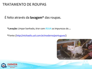 É feito através da lavagem* das roupas.
*Lavação: Limpar banhado, tirar com ÁGUA as impurezas de....
*Fonte: (http://michaelis.uol.com.br/moderno/portugues/)
TRATAMENTO DE ROUPAS
 
