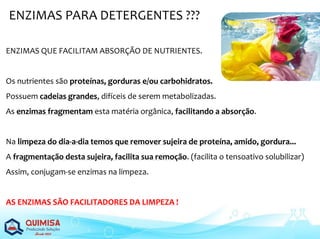 ENZIMAS PARA DETERGENTES ???
ENZIMAS QUE FACILITAM ABSORÇÃO DE NUTRIENTES.
Os nutrientes são proteínas, gorduras e/ou carbohidratos.
Possuem cadeias grandes, difíceis de serem metabolizadas.
As enzimas fragmentam esta matéria orgânica, facilitando a absorção.
Na limpeza do dia-a-dia temos que remover sujeira de proteína, amido, gordura...
A fragmentação desta sujeira, facilita sua remoção. (facilita o tensoativo solubilizar)
Assim, conjugam-se enzimas na limpeza.
AS ENZIMAS SÃO FACILITADORES DA LIMPEZA !
 