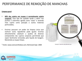 Limpeza geral
• 60% das sujeira em roupas é normalmente sujeira
corporal1. Esse tipo de sujidade tende a aderir nos
punhos e colarinhos agindo como “colas” e atraindo
mais sujeira como poluição e outros materiais
particulados;
• Enzimas possuem um poder de limpeza único que
nenhum outro ingrediente pode igualar. Enzimas
eficientemente catalisam a quebra de diversos
componentes das sujeiras corporais permitindo que
sejam facilmente removidos pelo liquido de lavagem.
Mantendo as roupas limpas.
1
Fonte: www.scienceinthebox.com; Retrieved Sept. 2009
PERFORMANCE DE REMOÇÃO DE MANCHAS
 