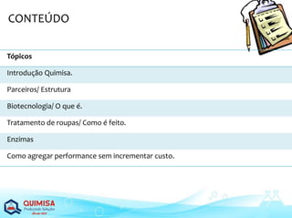Tópicos
Introdução Quimisa.
Parceiros/ Estrutura
Biotecnologia/ O que é.
Tratamento de roupas/ Como é feito.
Enzimas
Como agregar performance sem incrementar custo.
CONTEÚDO
 