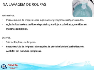 NA LAVAGEM DE ROUPAS
Tensoativos.
• Possuem ação de limpeza sobre sujeira de origem gordurosa/ particulados.
• Ação limitada sobre resíduos de proteína/ amido/ carbohidratos, contidos em
manchas complexas.
Enzimas.
• São facilitadores de limpeza.
• Possuem ação de limpeza sobre sujeira de proteína/ amido/ carbohidratos,
contidos em manchas complexas.
 