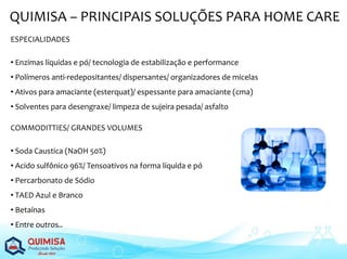 QUIMISA – PRINCIPAIS SOLUÇÕES PARA HOME CARE
ESPECIALIDADES
• Enzimas líquidas e pó/ tecnologia de estabilização e performance
• Polímeros anti-redepositantes/ dispersantes/ organizadores de micelas
• Ativos para amaciante (esterquat)/ espessante para amaciante (cma)
• Solventes para desengraxe/ limpeza de sujeira pesada/ asfalto
COMMODITTIES/ GRANDES VOLUMES
• Soda Caustica (NaOH 50%)
• Acido sulfônico 96%/ Tensoativos na forma líquida e pó
• Percarbonato de Sódio
• TAED Azul e Branco
• Betaínas
• Entre outros..
 