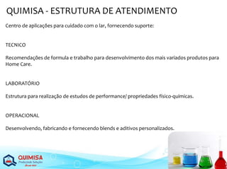 QUIMISA - ESTRUTURA DE ATENDIMENTO
Centro de aplicações para cuidado com o lar, fornecendo suporte:
TECNICO
Recomendações de formula e trabalho para desenvolvimento dos mais variados produtos para
Home Care.
LABORATÓRIO
Estrutura para realização de estudos de performance/ propriedades físico-quimicas.
OPERACIONAL
Desenvolvendo, fabricando e fornecendo blends e aditivos personalizados.
 