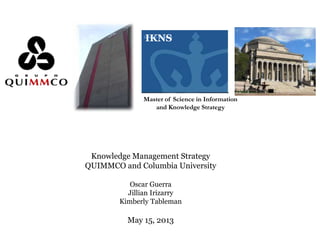 IKNS
Master of Science in Information
and Knowledge Strategy
Knowledge Management Strategy
QUIMMCO and Columbia University
Oscar Guerra
Jillian Irizarry
Kimberly Tableman
May 15, 2013
 