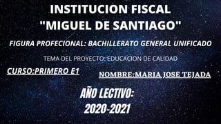 INSTITUCION FISCAL
"MIGUEL DE SANTIAGO"
FIGURA PROFECIONAL: BACHILLERATO GENERAL UNIFICADO
TEMA DEL PROYECTO: EDUCACION DE CALIDAD
CURSO:PRIMERO E1 NOMBRE:MARIA JOSE TEJADA
A�O LECTIVO:
2020-2021
 