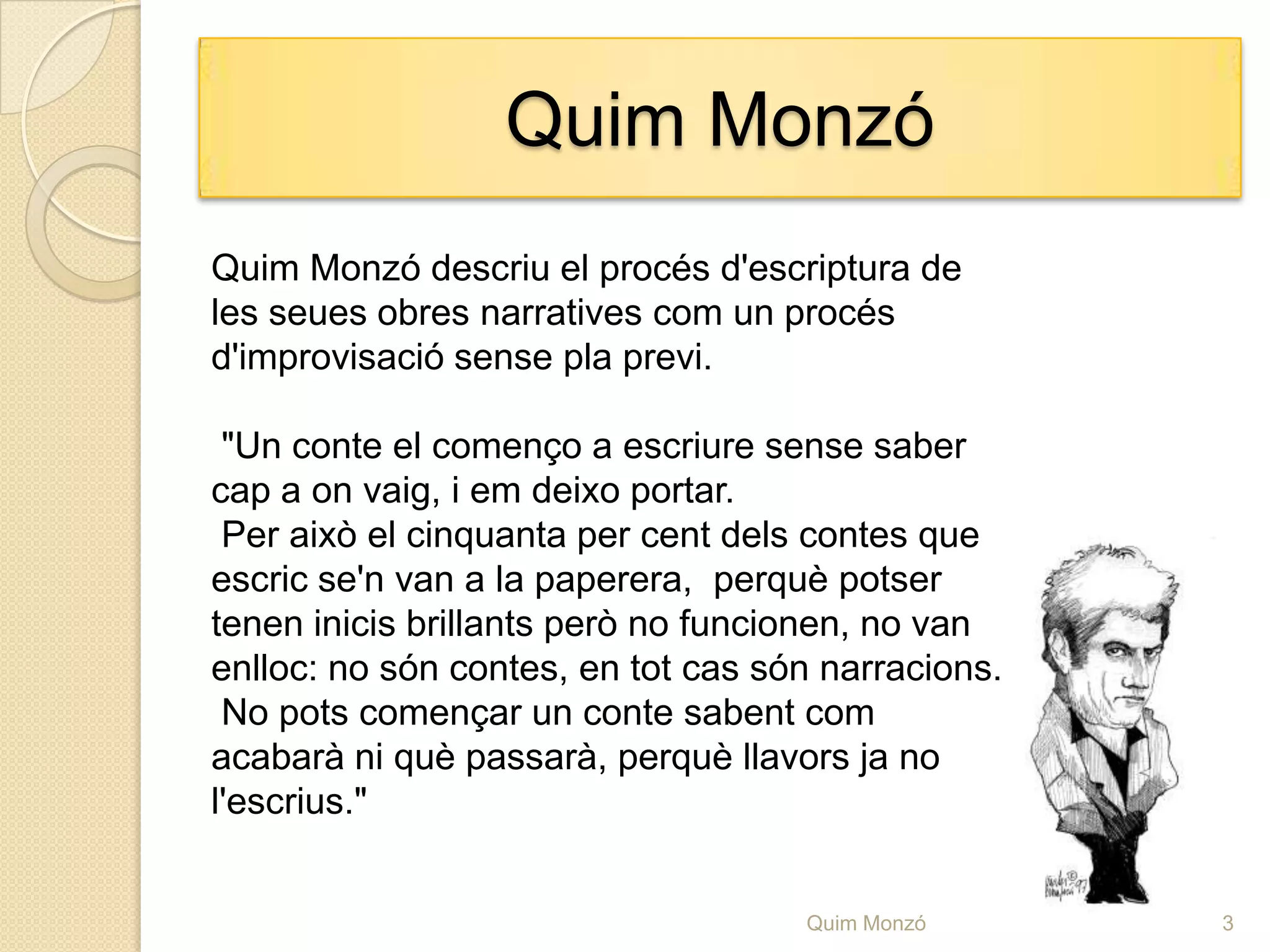 QuimMonzóQuim Monzó descriu el procés d'escriptura de les seues obres narratives com un procés d'improvisació sense pla previ. "Un conte el començo a escriure sense saber cap a on vaig, i em deixo portar. Per això el cinquanta per cent dels contes que escric se'n van a la paperera,  perquè potser tenen inicis brillants però no funcionen, no van enlloc: no són contes, en tot cas són narracions. No pots començar un conte sabent com acabarà ni què passarà, perquè llavors ja no l'escrius."3Quim Monzó