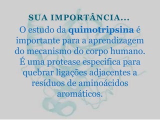 SUA IMPORTÂNCIA...
 O estudo da quimotripsina é
importante para a aprendizagem
do mecanismo do corpo humano.
 É uma protease especifica para
  quebrar ligações adjacentes a
    resíduos de aminoácidos
          aromáticos.
 