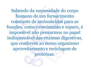 Sabendo da necessidade do corpo
    humano de um fornecimento
  constante de aminoácidos para as
funções, como crescimento e reparo, é
 impossível não pensarmos no papel
indispensável das enzimas digestivas,
  que conferem ao nosso organismo
   aproveitamento e reciclagem de
             proteínas.
 