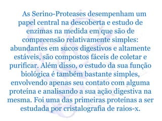 As Serino-Proteases desempenham um
   papel central na descoberta e estudo de
      enzimas na medida em que são de
     compreensão relativamente simples:
abundantes em sucos digestivos e altamente
  estáveis, são compostos fáceis de coletar e
purificar. Além disso, o estudo da sua função
    biológica é também bastante simples,
 envolvendo apenas seu contato com alguma
proteína e analisando a sua ação digestiva na
mesma. Foi uma das primeiras proteínas a ser
    estudada por cristalografia de raios-x.
 