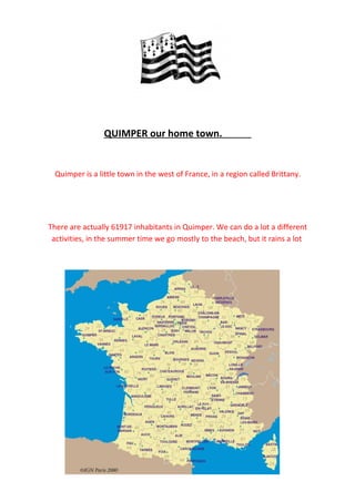 QUIMPER our home town.


 Quimper is a little town in the west of France, in a region called Brittany.




There are actually 61917 inhabitants in Quimper. We can do a lot a different
 activities, in the summer time we go mostly to the beach, but it rains a lot
 