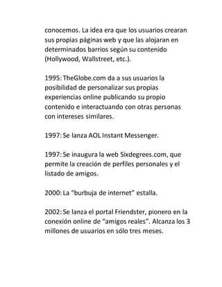 conocemos. La idea era que los usuarios crearan
sus propias páginas web y que las alojaran en
determinados barrios según su contenido
(Hollywood, Wallstreet, etc.).
1995:TheGlobe.com da a sus usuarios la
posibilidad de personalizar sus propias
experiencias online publicando su propio
contenido e interactuando con otras personas
con intereses similares.
1997:Se lanza AOL Instant Messenger.
1997:Se inaugura la web Sixdegrees.com, que
permite la creación de perfiles personales y el
listado de amigos.
2000:La “burbuja de internet” estalla.
2002:Se lanza el portal Friendster, pionero en la
conexión online de “amigos reales”. Alcanza los 3
millones de usuarios en sólo tres meses.
 