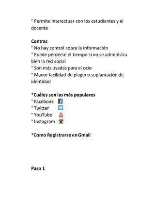 ° Permite interactuar con los estudiantes y el
docente
Contras
° No hay control sobre la información
° Puede perderse el tiempo si no se administra
bien la red social
° Son más usadas para el ocio
° Mayor facilidad de plagio o suplantación de
identidad
*Cuáles son las más populares
° Facebook
° Twitter
° YouTube
° Instagram
*Como Registrarse enGmail
Paso 1
 