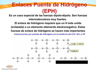 Enlaces Puente de Hidrógeno
             (EPH)
Es un caso especial de las fuerzas dipolo-dipolo. Son fuerzas
               intermoleculares muy fuertes.
    El enlace de hidrógeno requiere que un H este unido
 (enlazado) a un elemento altamente electronegativo. Estas
 fuerzas de enlace de hidrógeno se hacen más importantes
         entre compuestos con F, O y N, unido a H
 