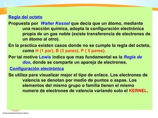 Regla del octeto
Propuesta por Walter Kossel que decía que un átomo, mediante
        una reacción química, adopta la configuración electrónica
        propia de un gas noble (existe transferencia de electrones de
        un átomo al otro).
En la practica existen casos donde no se cumple la regla del octeto,
        como H (1 par), B (3 pares), P ( 5 pares).
Por tal motivo Lewis indica que mas fundamental es la Regla de
        dos, donde se comparte un apareja de electrones.
Configuración electrónica
Se utiliza para visualizar mejor el tipo de enlace. Los electrones de
        valencia se denotan por medio de puntos o aspas. Los
        elementos del mismo grupo o familia tienen el mismo
        numero de electrones de valencia variando solo el KERNEL.
 