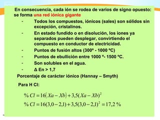 En consecuencia, cada ión se rodea de varios de signo opuesto:
se forma una red iónica gigante
    -    Todos los compuestos, iónicos (sales) son sólidos sin
         excepción, cristalinos.
    -    En estado fundido o en disolución, los iones ya
         separados pueden desplegar, convirtiendo el
         compuesto en conductor de electricidad.
    -    Puntos de fusión altos (300º - 1000 ºC)
    -    Puntos de ebullición entre 1000 º- 1500 ºC.
    -    Son solubles en el agua.
    -    Δ En > 1,7
 Porcentaje de carácter iónico (Hannay – Smyth)
 Para H Cl:

    % Cl = 16( Xa − Xb ) + 3,5( Xa − Xb) 2
    % Cl = 16(3,0 − 2,1) + 3,5(3,0 − 2,1) 2 = 17,2 %
 