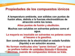 Propiedades de los compuestos iónicos

 A temperatura ambiente, son sólidos con puntos de
 fusión altos, debido a la fuerzas electrostáticas de
               atracción entre los iones.
          Altos puntos de fusión y ebullición.
  Muchos son solubles en solventes polares como el
                         agua.
La mayoría es insoluble en solventes no polares como
                el hexano o la gasolina.
Son conductores de la electricidad en estado fundido
           (líquido) o en solución acuosa.
No forman moléculas sino “pares iónicos”, por lo que
 se prefiere hablar de unidades fórmula ó fórmulas
 mínimas, cuando de compuestos iónicos se trata.
 