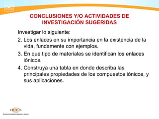 CONCLUSIONES Y/O ACTIVIDADES DE
        INVESTIGACIÓN SUGERIDAS
Investigar lo siguiente:
2. Los enlaces en su importancia en la existencia de la
   vida, fundamente con ejemplos.
3. En que tipo de materiales se identifican los enlaces
   iónicos.
4. Construya una tabla en donde describa las
   principales propiedades de los compuestos iónicos, y
   sus aplicaciones.
 