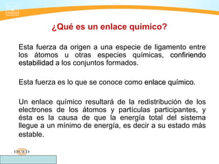 ¿Qué es un enlace químico?

Esta fuerza da origen a una especie de ligamento entre
los átomos u otras especies químicas, confiriendo
estabilidad a los conjuntos formados.

Esta fuerza es lo que se conoce como enlace químico.
                                            químico

Un enlace químico resultará de la redistribución de los
electrones de los átomos y partículas participantes, y
ésta es la causa de que la energía total del sistema
llegue a un mínimo de energía, es decir a su estado más
estable.
 