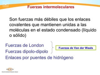 Fuerzas intermoleculares


  Son fuerzas más débiles que los enlaces
  covalentes que mantienen unidas a las
  moléculas en el estado condensado (líquido
  o sólido)

Fuerzas de London         Fuerzas de Van der Waals
Fuerzas dipolo-dipolo
Enlaces por puentes de hidrógeno
 
