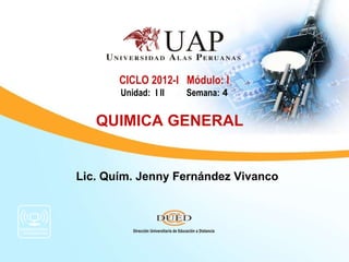 CICLO 2012-I Módulo: I
       Unidad: I II   Semana: 4


   QUIMICA GENERAL


Lic. Quím. Jenny Fernández Vivanco
 
