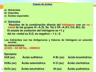 Clases de ácidos

a) Hidrácidos
b) Oxácidos
c) Ácidos especiales

e) Hidrácidos
   Resultan de la combinación directa del hidrógeno con un no –
  metal de los grupos VI –A (S, Se, Te) ó VII –A (F2, Cl2, Br2, I2).
  El estado de oxidación del hidrógeno es +1 y
  del no –metal su E.O. es negativo – 1 ó –2.

Los hidrácidos son los Anfigenuros y Haluros de hidrógeno en solución
   acuosa.
Su nomenclatura:
ACIDO – NO METAL – HÍDRICO

Ejemplos:
H2S (ac)        Ácido sulfídrico            H Br (ac)   Ácido bromhídrico

H2Se (ac)       Ácido selenhídrico          H Cl (ac)   Ácido clorhídrico

H2Te (ac)       Ácido telurhídrico          HI (ac)     Ácido yodhídrico
 
