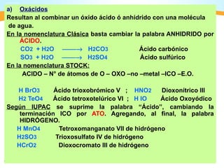a) Oxácidos
Resultan al combinar un óxido ácido ó anhídrido con una molécula
de agua.
En la nomenclatura Clásica basta cambiar la palabra ANHIDRIDO por
    ÁCIDO.
     CO2 + H2O → H2CO3                   Ácido carbónico
     SO3 + H2O → H2SO4                   Ácido sulfúrico
En la nomenclatura STOCK:
     ACIDO – N° de átomos de O – OXO –no –metal –ICO –E.O.

   H BrO3      Ácido trioxobrómico V ; HNO2     Dioxonítrico III
   H2 TeO4    Ácido tetroxotelúrico VI ; H IO   Ácido Oxoyódico
Según IUPAC se suprime la palabra “Ácido”, cambiando la
    terminación ICO por ATO. Agregando, al final, la palabra
    HIDRÓGENO.
   H MnO4       Tetroxomanganato VII de hidrógeno
   H2SO3       Trioxosulfato IV de hidrógeno
   HCrO2        Dioxocromato III de hidrógeno
 