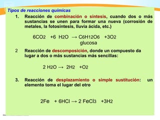 Tipos de reacciones químicas
   1. Reacción de combinación o síntesis, cuando dos o más
        sustancias se unen para formar una nueva (corrosión de
        metales, la fotosíntesis, lluvia ácida, etc.)

           6CO2 +6 H2O → C6H12O6 +3O2
                         glucosa
   2    Reacción de descomposición, donde un compuesto da
        lugar a dos o más sustancias más sencillas:

               2 H2O → 2H2 +O2

   3.   Reacción de desplazamiento o simple sustitución:    un
        elemento toma el lugar del otro


              2Fe + 6HCl → 2 FeCl3 +3H2
 