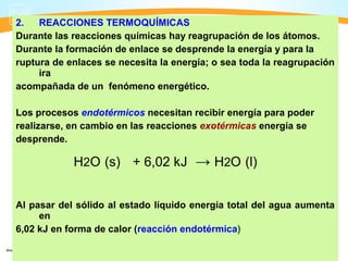 2.   REACCIONES TERMOQUÍMICAS
Durante las reacciones químicas hay reagrupación de los átomos.
Durante la formación de enlace se desprende la energía y para la
ruptura de enlaces se necesita la energía; o sea toda la reagrupación
     ira
acompañada de un fenómeno energético.

Los procesos endotérmicos necesitan recibir energía para poder
realizarse, en cambio en las reacciones exotérmicas energía se
desprende.

            H2O (s) + 6,02 kJ → H2O (l)


Al pasar del sólido al estado líquido energía total del agua aumenta
     en
6,02 kJ en forma de calor (reacción endotérmica)
 