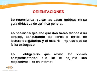 ORIENTACIONES

Se recomienda revisar las bases teóricas en su
guía didáctica de química general.

Es necesario que dedique dos horas diarias a su
estudio, consultando los libros o textos de
lectura obligatorios y el material impreso que se
le ha entregado.

Es      obligatorio que revise los videos
complementarios que se le adjunta sus
respectivos link en internet.
 