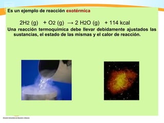 Es un ejemplo de reacción exotérmica

     2H2 (g) + O2 (g) → 2 H2O (g) + 114 kcal
Una reacción termoquímica debe llevar debidamente ajustados las
  sustancias, el estado de las mismas y el calor de reacción.
 