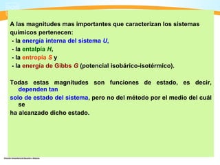 A las magnitudes mas importantes que caracterizan los sistemas
químicos pertenecen:
- la energía interna del sistema U,
- la entalpía H,
- la entropía S y
- la energía de Gibbs G (potencial isobárico-isotérmico).

Todas estas magnitudes son funciones de estado, es decir,
   dependen tan
solo de estado del sistema, pero no del método por el medio del cuál
   se
ha alcanzado dicho estado.
 