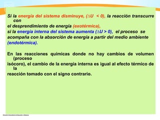 Si la energía del sistema disminuye, (∆U < 0), la reacción transcurre
    con
el desprendimiento de energía (exotérmica),
si la energía interna del sistema aumenta (∆U > 0), el proceso se
acompaña con la absorción de energía a partir del medio ambiente
(endotérmica).

En las reacciones químicas donde no hay cambios de volumen
   (proceso
isócoro), el cambio de la energía interna es igual al efecto térmico de
   la
reacción tomado con el signo contrario.
 