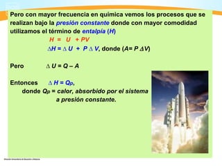 Pero con mayor frecuencia en química vemos los procesos que se
realizan bajo la presión constante donde con mayor comodidad
utilizamos el término de entalpía (H)
              H = U + PV
             ∆H = ∆ U + P ∆ V, donde (A= P ∆ V)

Pero       ∆U=Q–A

Entonces   ∆ H = Qp ,
    donde Qp = calor, absorbido por el sistema
              a presión constante.
 