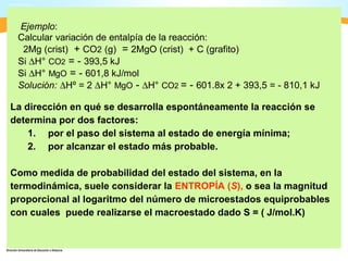 Ejemplo:
 Calcular variación de entalpía de la reacción:
  2Mg (crist) + CO2 (g) = 2MgO (crist) + C (grafito)
 Si ∆H° CO2 = - 393,5 kJ
 Si ∆H° MgO = - 601,8 kJ/mol
 Solución: ∆Hº = 2 ∆H° MgO - ∆H° CO2 = - 601.8x 2 + 393,5 = - 810,1 kJ

La dirección en qué se desarrolla espontáneamente la reacción se
determina por dos factores:
    1. por el paso del sistema al estado de energía mínima;
    2. por alcanzar el estado más probable.

Como medida de probabilidad del estado del sistema, en la
termodinámica, suele considerar la ENTROPÍA (S), o sea la magnitud
proporcional al logaritmo del número de microestados equiprobables
con cuales puede realizarse el macroestado dado S = ( J/mol.K)
 
