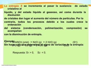 La entropía S se incrementa al pasar la sustancia de estado
   cristalino al
líquido, y del estado líquido al gaseoso, así como durante la
   disolución
de cristales dan lugar el aumento del número de partículas. Por lo
contrario, todos los procesos debido a los cuales crece la
   ordenación
del sistema (condensación, polimerización, compresión) se
   acompañan
con la disminución de entropía.

Ejemplo: 4NO3 (crist) = N2O (g) + 2 H2O (g)
      NH                                                   (S1)
Sin hacer2cálculos 2 (g) = 2 H2el signo de variación de la entropía:
      2H (g) + O determinar O (g)                  (S2)

       Respuesta: S1 > 0,   S2 < 0.
 