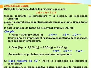 ENERGÍA DE GIBBS.
Refleja la espontaneidad de los procesos químicos.
                           ∆G=∆H–T∆S
Siendo constante la temperatura y la presión, las reacciones
   químicas
pueden desarrollarse espontáneamente tan solo en una dirección tal
   para
la cuál la función de Gibbs del sistema disminuye (∆ G <0).
Ejemplo
    1 N2(g) + 2O2 (g) = 2NO2 (g)      ∆H=+      ∆S=- ∆G=+
    Conclusión: Es imposible el desarrollo espontáneo de la reacción
   para cualquier temperatura.

   2 C6H6 (liq) + 7,5 O2 (g) = 6 CO2(g) + 3 H2O (g)
                                       ∆H=- ∆S=+          ∆G=-
   Conclusión: es probable para cualquier temperatura.

El signo negativo de ∆G ° indica la posibilidad del desarrollo
   espontáneo
de la reacción, el signo positivo quiere decir que la reacción no
 