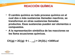 REACCIÓN QUÍMICA


• O cambio químico es todo proceso químico en el
  cual dos o más sustancias llamadas reactivos, se
  transforman en otras sustancias llamadas
  productos. Esas sustancias pueden ser elementos o
  compuestos.
• A la representación simbólica de las reacciones se
  les llama ecuaciones químicas.

 CH4(g) + 2O2(g)  CO2(g) + 2H2O(L) +345Kcal
 