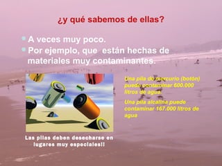 ¿y qué sabemos de ellas?

A veces muy poco.
Por ejemplo, que están hechas de
 materiales muy contaminantes.
                                Una pila de mercurio (botón)
                                puede contaminar 600.000
                                litros de agua.
                                Una pila alcalina puede
                                contaminar 167.000 litros de
                                agua



Las pilas deben desecharse en
   lugares muy especiales!!
 