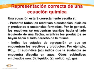 Representación correcta de una
        ecuación química
Una ecuación estará correctamente escrita si:
- Presenta todos los reactivos o sustancias iniciales
y productos o sustancias formadas. Por lo general,
los reactivos se encuentran escritos hacia el lado
izquierdo de una flecha, mientras los productos se
hayan hacia el lado derecho de la misma.
- Indica los estados de agregación en que se
encuentran los reactivos y productos. Por ejemplo,
KCl(ac). El subíndice (ac) indica que la sustancia se
encuentra disuelta en agua. Otros subíndices
empleados son: (l), líquido; (s), sólido; (g), gas.
 