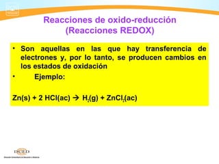 Reacciones de oxido-reducción
             (Reacciones REDOX)
• Son aquellas en las que hay transferencia de
  electrones y, por lo tanto, se producen cambios en
  los estados de oxidación
•     Ejemplo:

Zn(s) + 2 HCl(ac)  H2(g) + ZnCl2(ac)
 