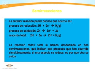 Semirreacciones

• La anterior reacción puede decirse que ocurrió así:
  proceso de reducción: 2H+ + 2e -  H2(g)
  proceso de oxidación: Zn  Zn2+ + 2e –
  reacción total: 2H+ + Zn  Zn2+ + H2(g)


  La reacción redox total la hemos desdoblado en dos
  semirreacciones, que indican dos procesos que han ocurrido
  simultáneamente: si una especie se reduce, es por que otra se
  oxida.
 