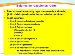 Balance de reacciones redox
• En estas reacciones es muy importante considerar el medio
  (ácido o básico) en el cual se llevan a cabo las reacciones.
• Pasos Generales
   – Paso 0: determinar Estados de oxidación
   – Paso 1: Separar en semirreacciones
   – Paso 2: Balance de masas
       • I) Átomos diferentes de H y O
       • II) O con H2O
       • III) H con H+
   – Paso 3: Balance de cargas con e-
   – Paso 4: Balance redox
     (e- ganados = e- generados)
   – Paso 5: En medio ácido, solo queda simplificar.
             En medio básico, sumar en ambos lados tantos OH- como,
             H+ aparezcan; luego simplificar.
 