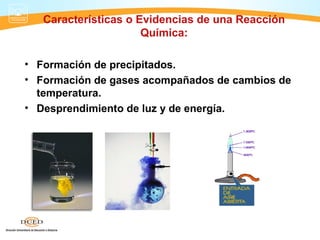 Características o Evidencias de una Reacción
                      Química:

• Formación de precipitados.
• Formación de gases acompañados de cambios de
  temperatura.
• Desprendimiento de luz y de energía.
 