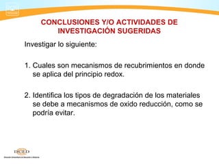 CONCLUSIONES Y/O ACTIVIDADES DE
        INVESTIGACIÓN SUGERIDAS
Investigar lo siguiente:

1. Cuales son mecanismos de recubrimientos en donde
   se aplica del principio redox.

2. Identifica los tipos de degradación de los materiales
   se debe a mecanismos de oxido reducción, como se
   podría evitar.
 